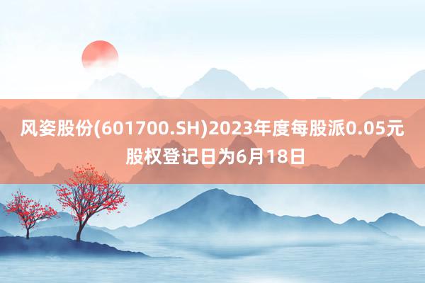 风姿股份(601700.SH)2023年度每股派0.05元 股权登记日为6月18日