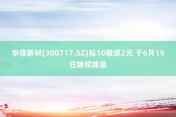 华信新材(300717.SZ)拟10股派2元 于6月19日除权除息