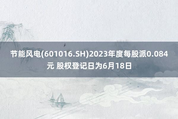 节能风电(601016.SH)2023年度每股派0.084元 股权登记日为6月18日