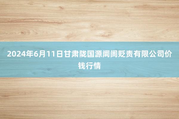 2024年6月11日甘肃陇国源阛阓贬责有限公司价钱行情