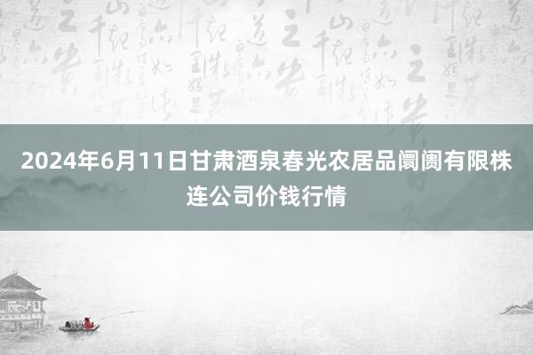 2024年6月11日甘肃酒泉春光农居品阛阓有限株连公司价钱行情