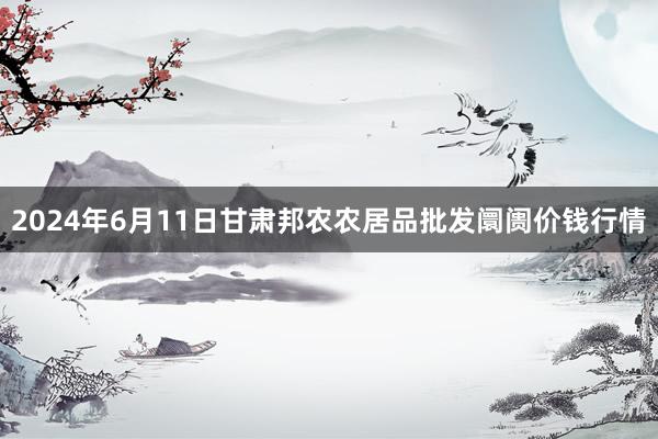 2024年6月11日甘肃邦农农居品批发阛阓价钱行情