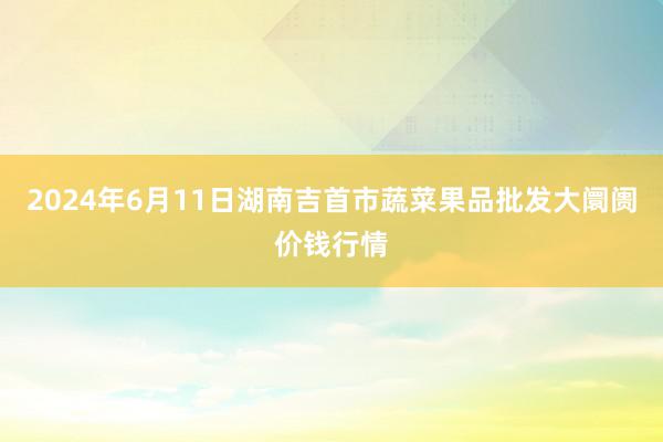 2024年6月11日湖南吉首市蔬菜果品批发大阛阓价钱行情