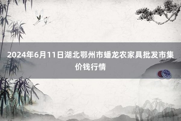 2024年6月11日湖北鄂州市蟠龙农家具批发市集价钱行情