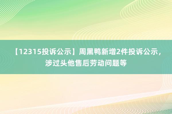 【12315投诉公示】周黑鸭新增2件投诉公示，涉过头他售后劳动问题等