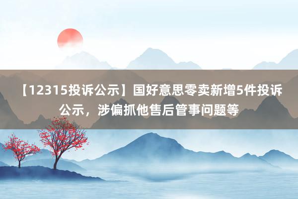 【12315投诉公示】国好意思零卖新增5件投诉公示，涉偏抓他售后管事问题等