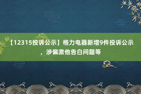 【12315投诉公示】格力电器新增9件投诉公示，涉偏激他告白问题等