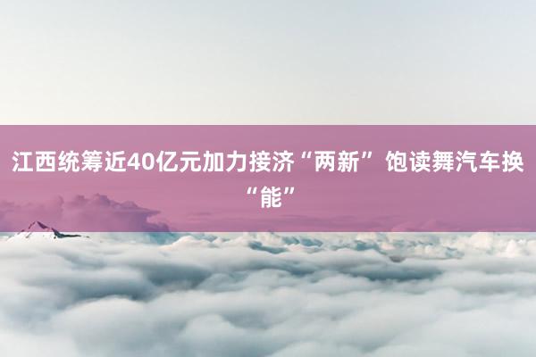 江西统筹近40亿元加力接济“两新” 饱读舞汽车换“能”