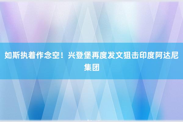 如斯执着作念空！兴登堡再度发文狙击印度阿达尼集团