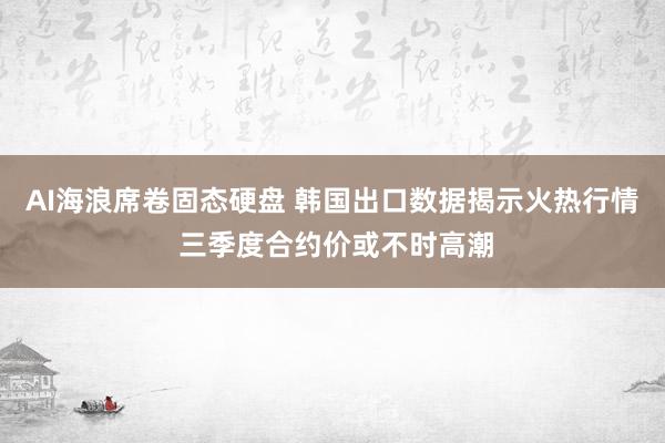 AI海浪席卷固态硬盘 韩国出口数据揭示火热行情 三季度合约价或不时高潮