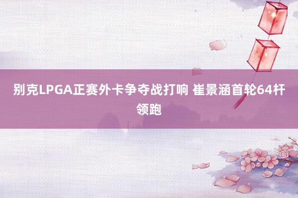 别克LPGA正赛外卡争夺战打响 崔景涵首轮64杆领跑