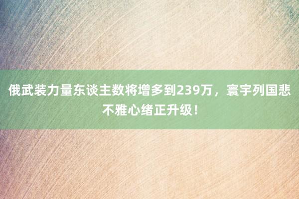 俄武装力量东谈主数将增多到239万，寰宇列国悲不雅心绪正升级！