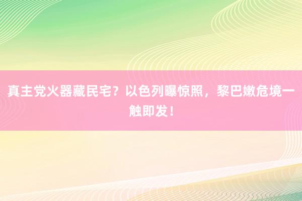 真主党火器藏民宅？以色列曝惊照，黎巴嫩危境一触即发！