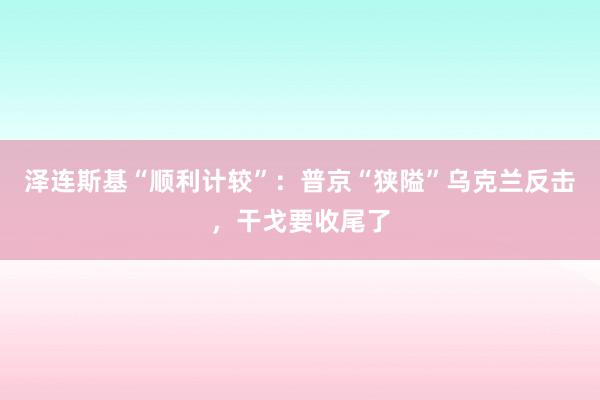 泽连斯基“顺利计较”：普京“狭隘”乌克兰反击，干戈要收尾了