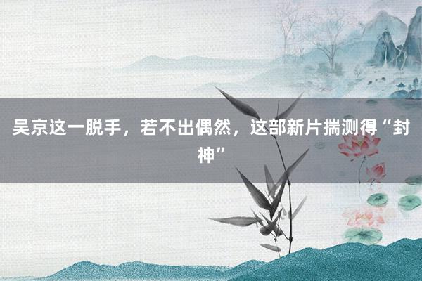 吴京这一脱手，若不出偶然，这部新片揣测得“封神”