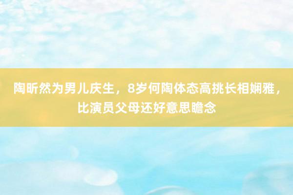 陶昕然为男儿庆生，8岁何陶体态高挑长相娴雅，比演员父母还好意思瞻念