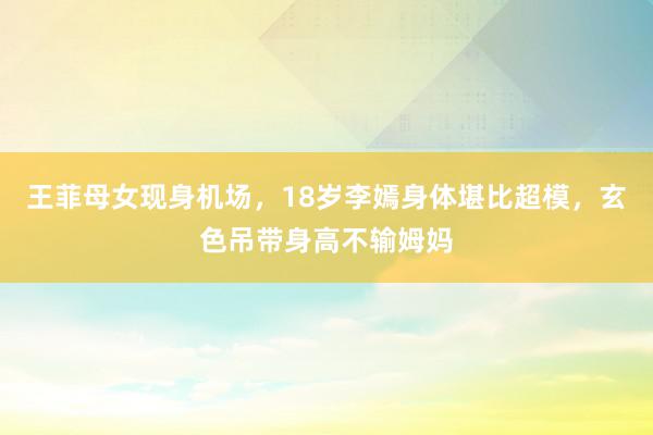 王菲母女现身机场，18岁李嫣身体堪比超模，玄色吊带身高不输姆妈