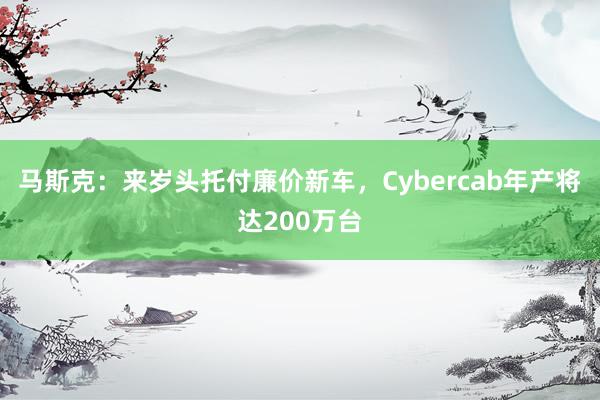 马斯克：来岁头托付廉价新车，Cybercab年产将达200万台