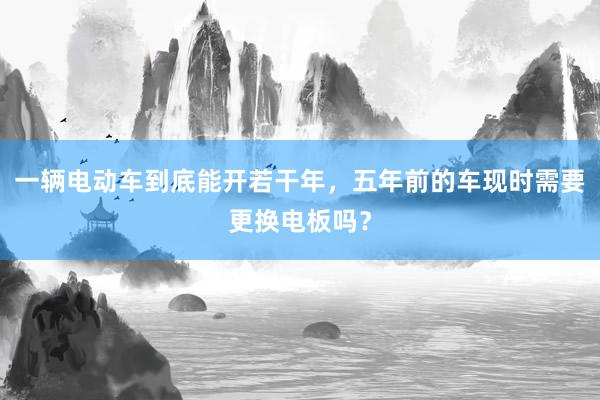 一辆电动车到底能开若干年，五年前的车现时需要更换电板吗？