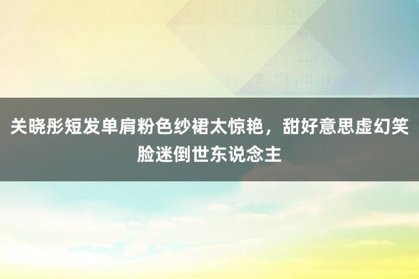 关晓彤短发单肩粉色纱裙太惊艳，甜好意思虚幻笑脸迷倒世东说念主