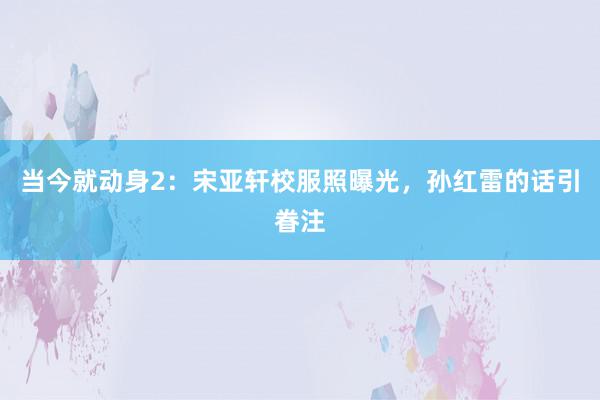 当今就动身2：宋亚轩校服照曝光，孙红雷的话引眷注