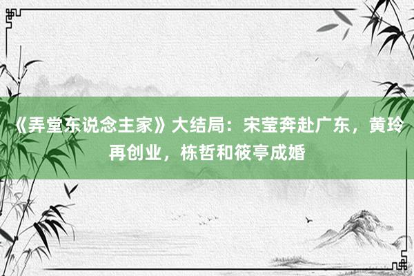 《弄堂东说念主家》大结局：宋莹奔赴广东，黄玲再创业，栋哲和筱亭成婚