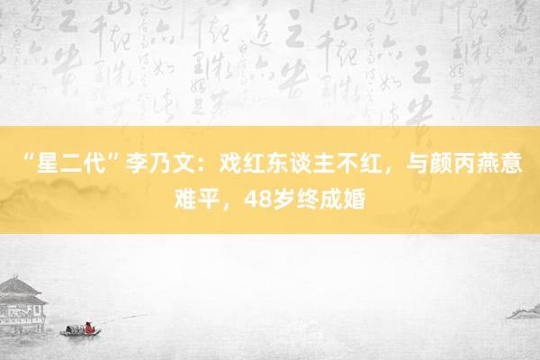 “星二代”李乃文：戏红东谈主不红，与颜丙燕意难平，48岁终成婚