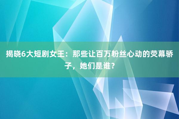 揭晓6大短剧女王：那些让百万粉丝心动的荧幕骄子，她们是谁？