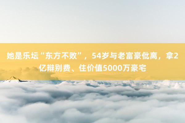 她是乐坛“东方不败”，54岁与老富豪仳离，拿2亿辩别费、住价值5000万豪宅