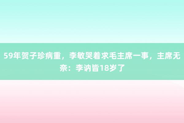 59年贺子珍病重，李敏哭着求毛主席一事，主席无奈：李讷皆18岁了